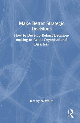 Make Better Strategic Decisions: How to Develop Robust Decision-making to Avoid Organisational Disasters - Jeremy N. White - cover