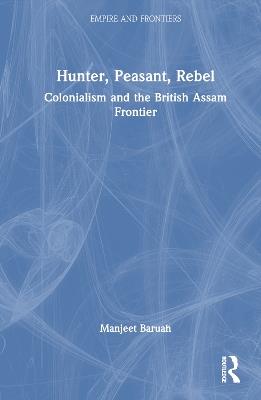 Hunter, Peasant, Rebel: Colonialism and the British Assam Frontier - Manjeet Baruah - cover