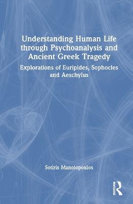 Understanding Human Life through Psychoanalysis and Ancient Greek Tragedy: Explorations of Euripides, Sophocles and Aeschylus - Sotiris Manolopoulos - cover