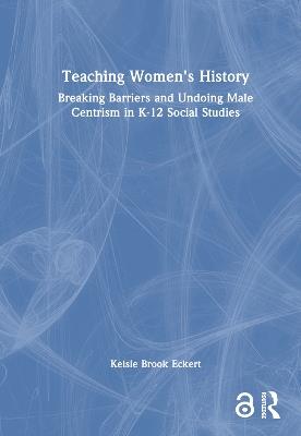 Teaching Women's History: Breaking Barriers and Undoing Male Centrism in K-12 Social Studies - Kelsie Brook Eckert - cover