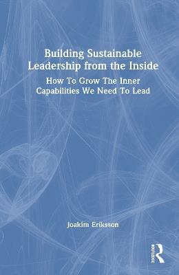 Building Sustainable Leadership from the Inside: How To Grow The Inner Capabilities We Need To Lead - Joakim Eriksson - cover