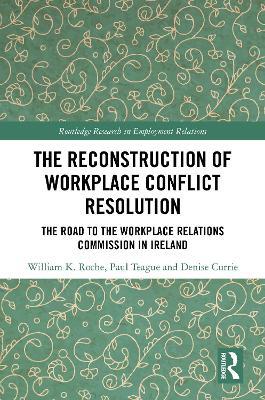 The Reconstruction of Workplace Conflict Resolution: The Road to the Workplace Relations Commission in Ireland - William K. Roche,Paul Teague,Denise Currie - cover