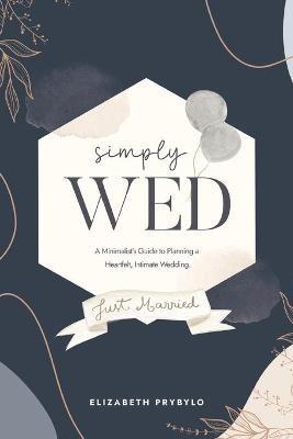 Simply Wed: A Minimalist's Guide to Planning a Heartfelt, Intimate Wedding. - Elizabeth Prybylo - cover