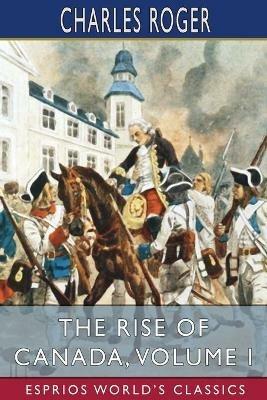 The Rise of Canada, Volume I (Esprios Classics): From Barbarism to Wealth and Civilisation - Charles Roger - cover