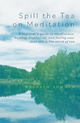 Spill the Tea on Meditation: A beginner's guide to mindfulness, healing, meditation, and feeling your best self in the world of tea - Maureen Lowden - cover