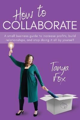 How to Collaborate: A Small Business Guide to Increase Profits, Build Relationships, and Stop Doing it All by Yourself - Tanya Fox - cover