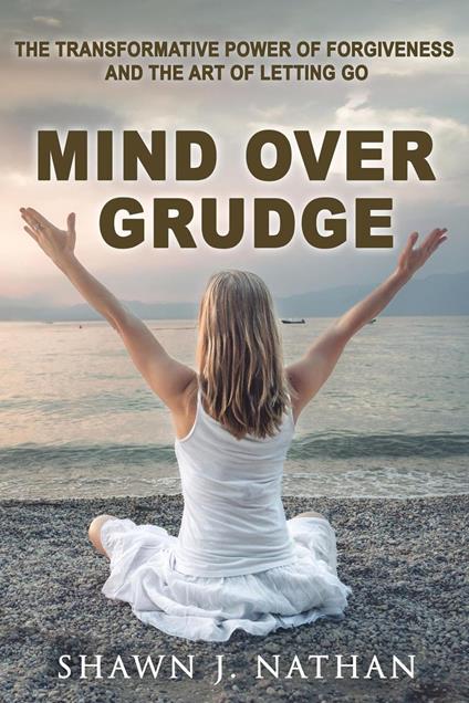 Mind Over Grudge: The Transformative Power Of Forgiveness And The Art Of Letting Go