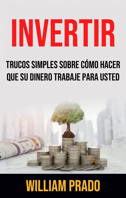 Invertir: Trucos Simples Sobre Cómo Hacer Que Su Dinero Trabaje Para Usted