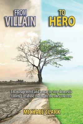 From Villain to Hero: Encouragement and a map to stop domestic violence or abuse that hurts the ones you love - Michael Clark - cover