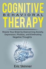 Cognitive Behavioral Therapy: Rewire Your Brain by Overcoming Anxiety, Depression, Phobias, and Eliminating Negative Thoughts