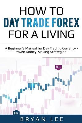 How to Day Trade Forex for a Living: A Beginner's Manual for Day Trading Currency - Proven Money-Making Strategies - Bryan Lee - cover