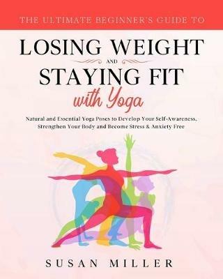 The Ultimate Beginner's Guide to Losing Weight and Staying Fit with Yoga: Natural and Essential Yoga Poses to Develop Your Self-Awareness, Strengthen Your Body and Become Stress & Anxiety Free - Susan Miller - cover