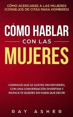 Como Hablar con las Mujeres: Consigue que Le Gustes Sin Esfuerzo, con una Conversacion Divertida y !Nunca Te Quedes Sin Nada que Decir! Como Acercarse a las Mujeres (Consejos De Citas para Hombres) - Ray Asher - cover