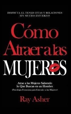 Como Atraer a las Mujeres: Disfruta el Tener Citas y Relaciones Sin Mucho Esfuerzo! Atrae a las Mujeres Sabiendo lo Que Buscan en un Hombre (Psicologia Femenina para Entender a las Mujeres) - Ray Asher - cover