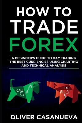 How to Trade Forex: A Beginner's Guide to Day Trading the Best Curriencies Using Charting and Technical Analysis - Oliver Casanueva - cover