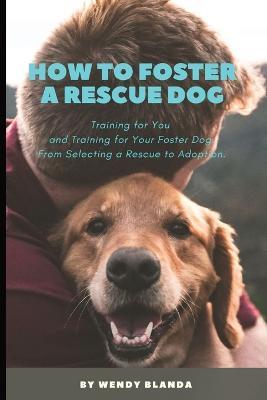 How to Foster a Rescue Dog: Training for You and Training for Your Foster Dog. From Selecting a Rescue to Adoption. - Wendy Blanda - cover