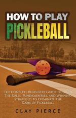 How To Play Pickleball: The Complete Beginners Guide to Learn The Rules, Fundamentals, and Winning Strategies to Dominate the Game of Pickleball