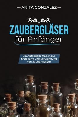 Zaubergläser für Anfänger: Ein Anfängerleitfaden Zur Erstellung Und Verwendung Von Zaubergläsern - Anita Gonzalez - cover