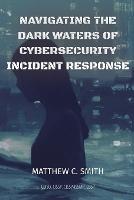 Navigating the Dark Waters of Cybersecurity Incident Response - Matthew C Smith - cover