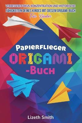 Papierflieger Origami-Buch: Verbessere Fokus, Konzentration und motorische Fahigkeiten deines Kindes mit diesem Origami-Buch fu¨r Kinder - Lizeth Smith - cover