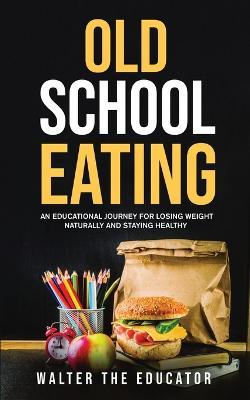 Old School Eating: An Educational Journey for Losing Weight Naturally and Staying Healthy - Walter the Educator - cover