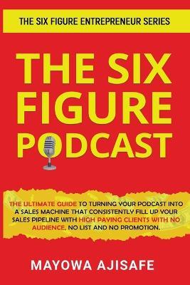 The Six Figure Podcast: The Ultimate Guide To Turning Your Podcast Into A Sales Machine That Consistently Fill Up Your Sales Pipeline With High Paying Clients With No Audience, No List, And No Promotion - Mayowa Ajisafe - cover