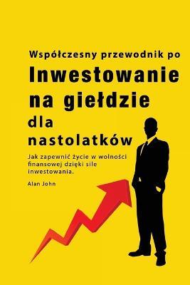 Przewodnik po inwestowaniu na gieldzie dla nastolatkow: Jak zapewnic zycie w wolnosci finansowej dzieki sile inwestowania - Alan John - cover