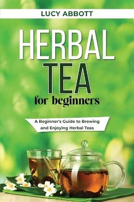 Herbal Tea for Beginners: A Beginner's Guide to Brewing and Enjoying Herbal Teas - Lucy Abbott - cover