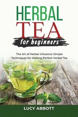 Herbal Tea for Beginners: The Art of Herbal Infusions: Simple Techniques for Making Perfect Herbal Tea - Lucy Abbott - cover