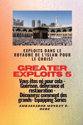 Greater Exploits - 5 - Exploits dans le royaume de l'islam pour le Christ Vous etes ne: Exploits dans le royaume de l'islam pour le Christ Vous etes ne pour cela - Guerison, delivrance et restauration - Decouvrez comment des plus grands - Ambassador Monday O Ogbe - cover