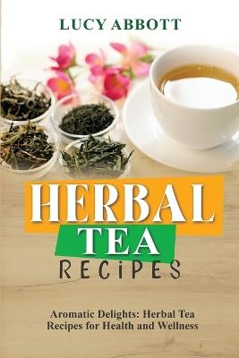 Herbal Tea Recipes: Aromatic Delights: Herbal Tea Recipes for Health and Wellness - Lucy Abbott - cover