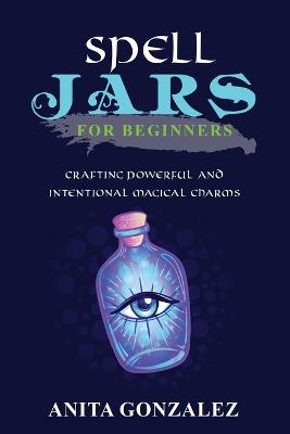 Spell Jars for Beginners: Crafting Powerful and Intentional Magical Charms - Anita Gonzalez - cover