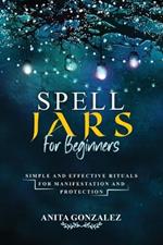 Spell Jars for Beginners: Simple and Effective Rituals for Manifestation and Protection