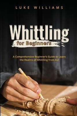 Whittling for Beginners: A Comprehensive Beginner's Guide to Learn the Realms of Whittling from A-Z - Luke Williams - cover