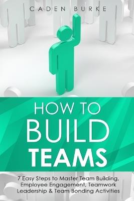 How to Build Teams: 7 Easy Steps to Master Team Building, Employee Engagement, Teamwork Leadership & Team Bonding Activities - Caden Burke - cover