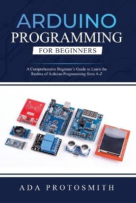 Arduino Programming for Beginners: A Comprehensive Beginner's Guide to Learn the Realms of Arduino Programming from A-Z - Ada Protosmith - cover