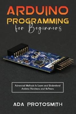 Arduino Programming for Beginners: Advanced Methods to Learn and Understand Arduino Hardware and Software - Ada Protosmith - cover