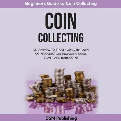 Coin Collecting: Learn How to Start Your Very Own Coin Collection Including Gold, Silver and Rare Coins