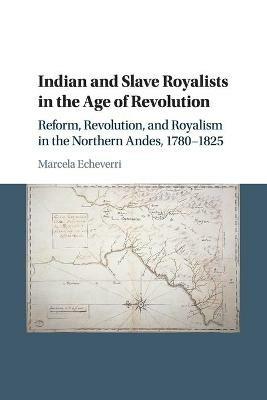 Indian and Slave Royalists in the Age of Revolution: Reform, Revolution, and Royalism in the Northern Andes, 1780-1825 - Marcela Echeverri - cover