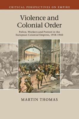 Violence and Colonial Order: Police, Workers and Protest in the European Colonial Empires, 1918-1940 - Martin Thomas - cover