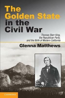 The Golden State in the Civil War: Thomas Starr King, the Republican Party, and the Birth of Modern California - Glenna Matthews - cover