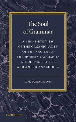 The Soul of Grammar: A Bird's-eye View of the Organic Unity of the Ancient and the Modern Languages Studied in British and American Schools - E. A. Sonnenschein - cover