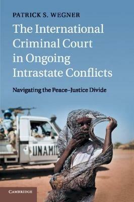 The International Criminal Court in Ongoing Intrastate Conflicts: Navigating the Peace-Justice Divide - Patrick S. Wegner - cover