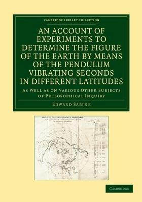 An Account of Experiments to Determine the Figure of the Earth by Means of the Pendulum Vibrating Seconds in Different Latitudes: As Well As on Various Other Subjects of Philosophical Inquiry - Edward Sabine - cover