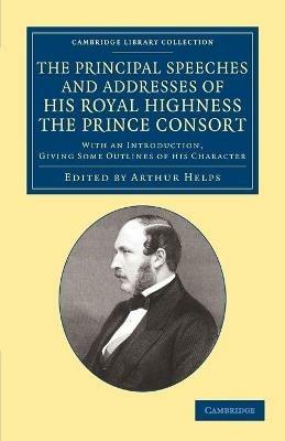 The Principal Speeches and Addresses of His Royal Highness the Prince Consort: With an Introduction, Giving Some Outlines of his Character - Albert Prince Consort - cover