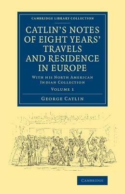Catlin's Notes of Eight Years' Travels and Residence in Europe: Volume 1: With his North American Indian Collection - George Catlin - cover