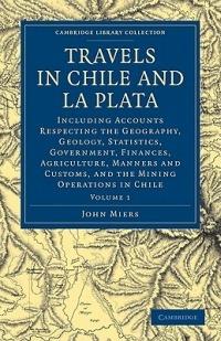 Travels in Chile and La Plata: Including Accounts Respecting the Geography, Geology, Statistics, Government, Finances, Agriculture, Manners and Customs, and the Mining Operations in Chile - John Miers - cover