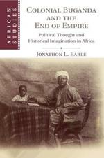 Colonial Buganda and the End of Empire: Political Thought and Historical Imagination in Africa