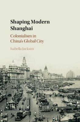 Shaping Modern Shanghai: Colonialism in China's Global City - Isabella Jackson - cover