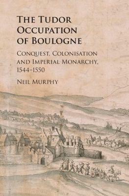 The Tudor Occupation of Boulogne: Conquest, Colonisation and Imperial Monarchy, 1544-1550 - Neil Murphy - cover